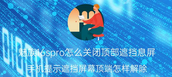 魅族16spro怎么关闭顶部遮挡息屏 手机提示遮挡屏幕顶端怎样解除？